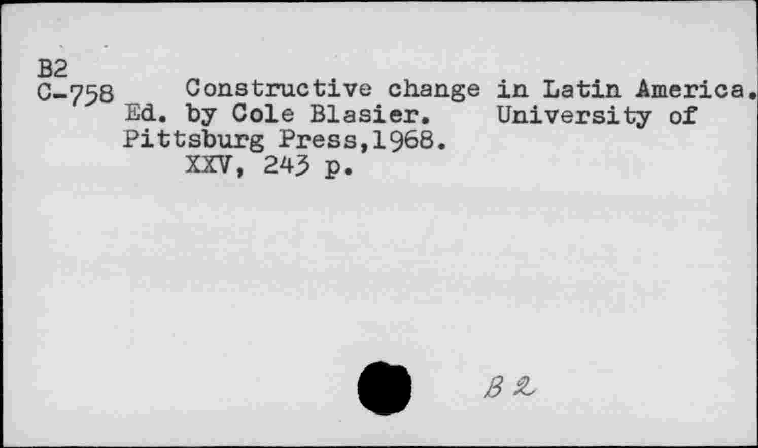 ﻿B2 0-758
Constructive change in Latin America Ed. by Cole Blasier. University of Pittsburg Press,1968.
XXV, 245 p.